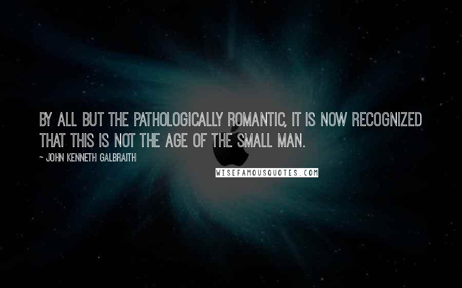 John Kenneth Galbraith Quotes: By all but the pathologically romantic, it is now recognized that this is not the age of the small man.