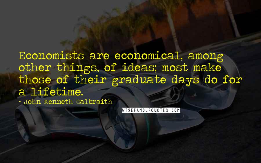 John Kenneth Galbraith Quotes: Economists are economical, among other things, of ideas; most make those of their graduate days do for a lifetime.