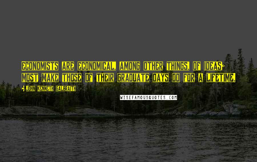 John Kenneth Galbraith Quotes: Economists are economical, among other things, of ideas; most make those of their graduate days do for a lifetime.