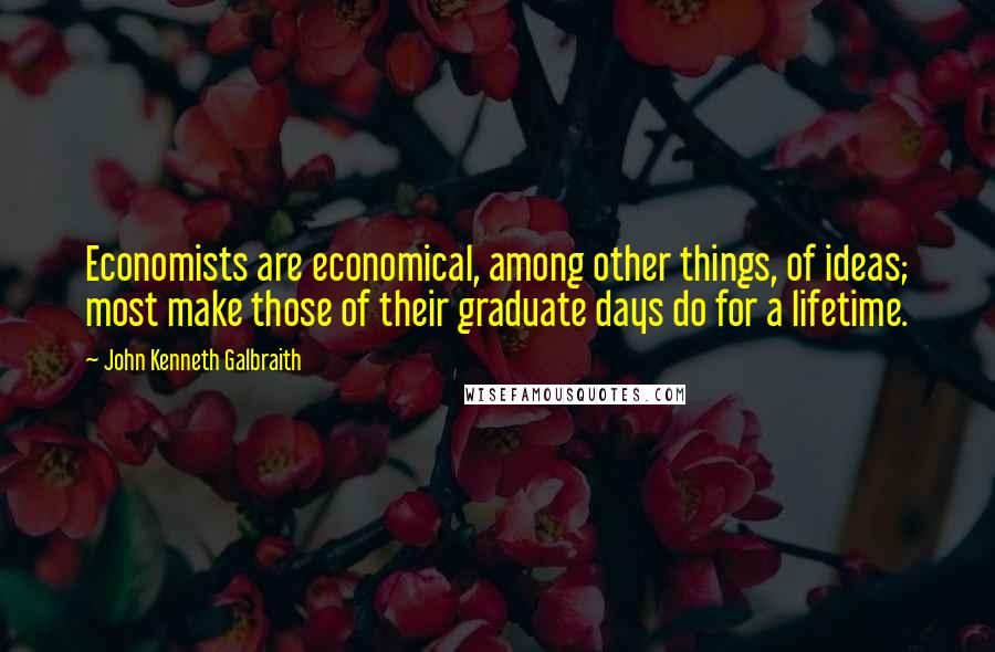 John Kenneth Galbraith Quotes: Economists are economical, among other things, of ideas; most make those of their graduate days do for a lifetime.