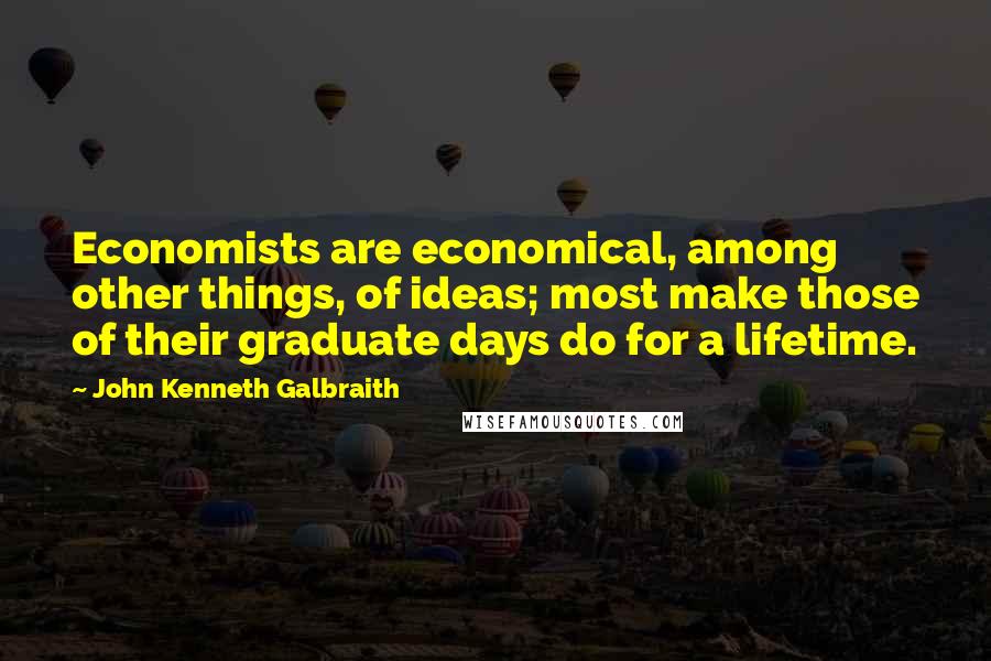 John Kenneth Galbraith Quotes: Economists are economical, among other things, of ideas; most make those of their graduate days do for a lifetime.