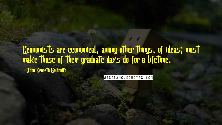 John Kenneth Galbraith Quotes: Economists are economical, among other things, of ideas; most make those of their graduate days do for a lifetime.