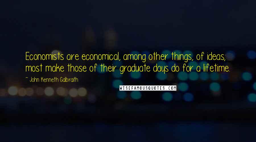 John Kenneth Galbraith Quotes: Economists are economical, among other things, of ideas; most make those of their graduate days do for a lifetime.