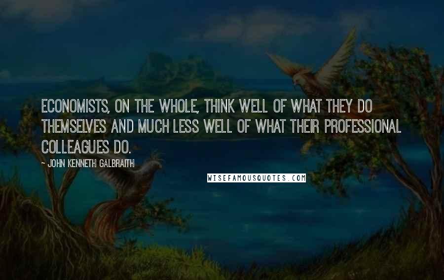 John Kenneth Galbraith Quotes: Economists, on the whole, think well of what they do themselves and much less well of what their professional colleagues do.