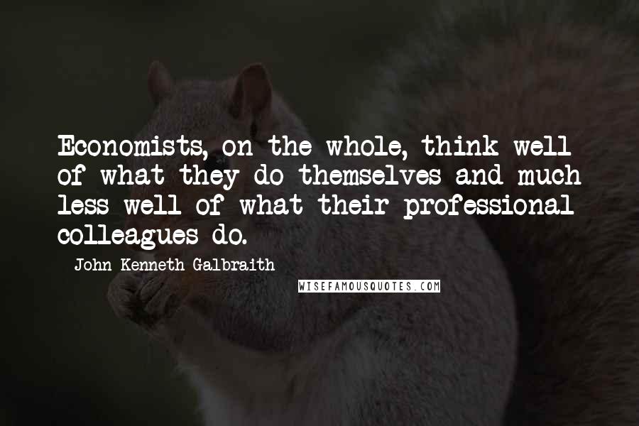 John Kenneth Galbraith Quotes: Economists, on the whole, think well of what they do themselves and much less well of what their professional colleagues do.