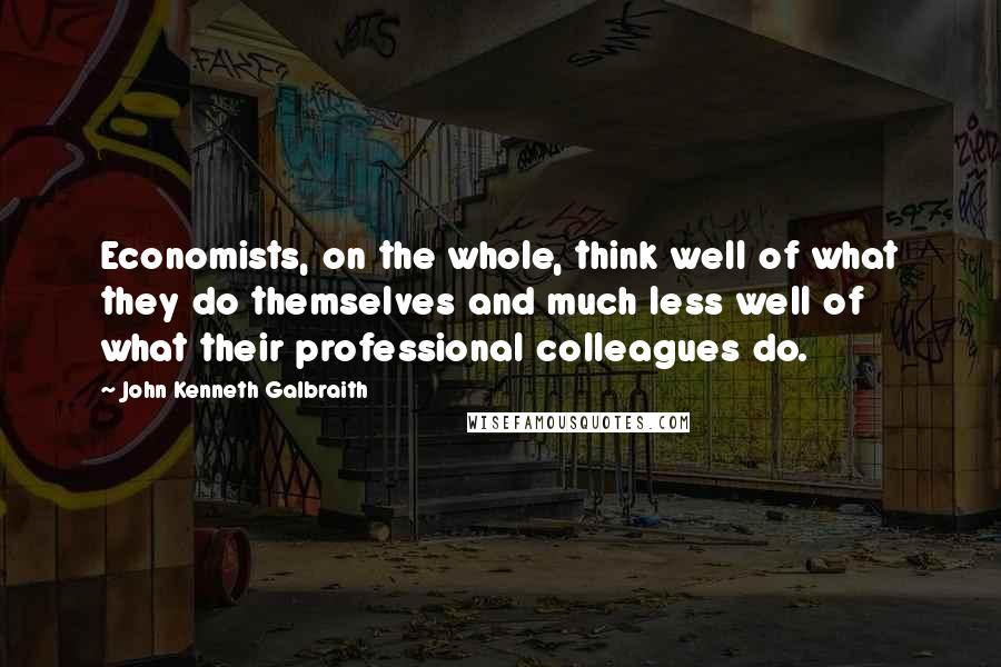 John Kenneth Galbraith Quotes: Economists, on the whole, think well of what they do themselves and much less well of what their professional colleagues do.