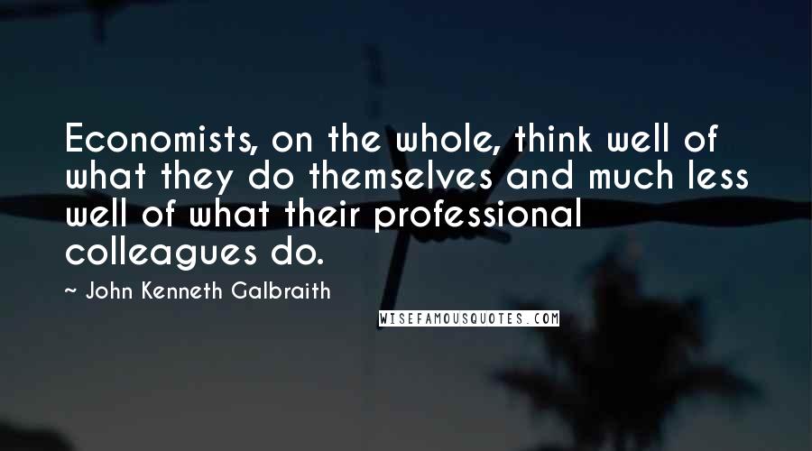 John Kenneth Galbraith Quotes: Economists, on the whole, think well of what they do themselves and much less well of what their professional colleagues do.