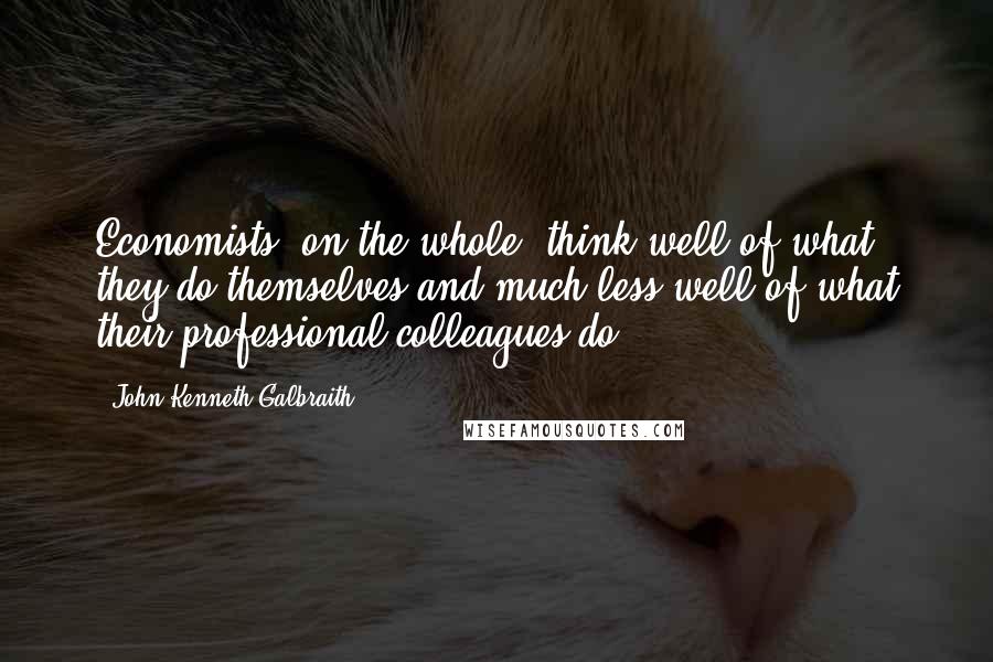 John Kenneth Galbraith Quotes: Economists, on the whole, think well of what they do themselves and much less well of what their professional colleagues do.