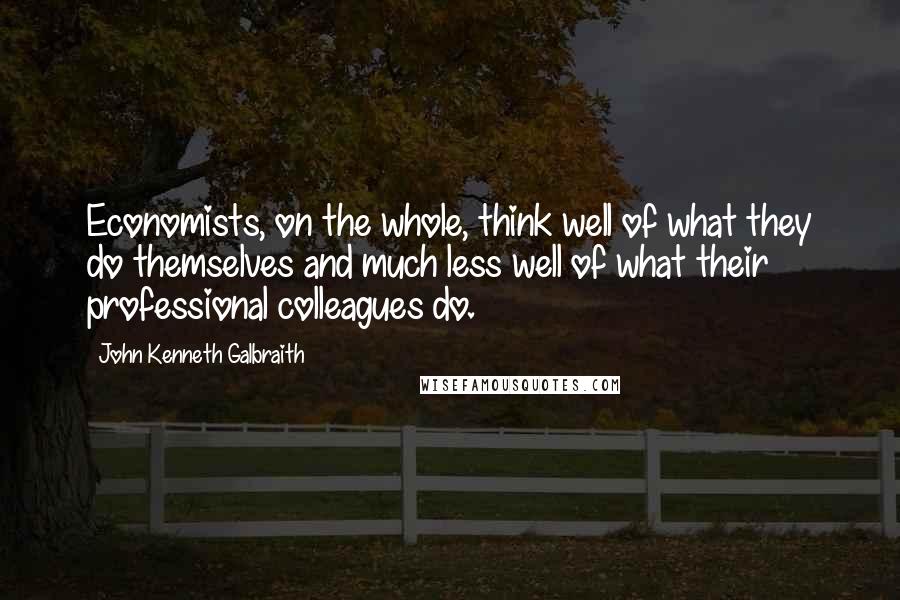 John Kenneth Galbraith Quotes: Economists, on the whole, think well of what they do themselves and much less well of what their professional colleagues do.