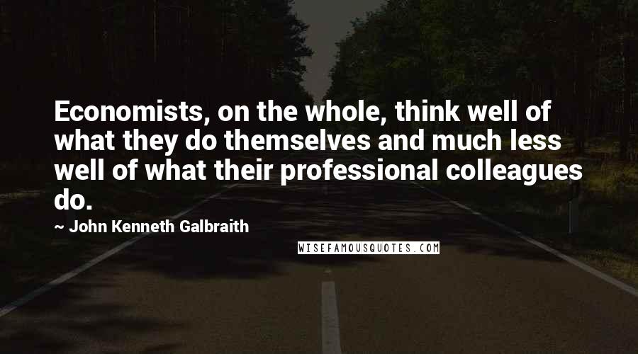 John Kenneth Galbraith Quotes: Economists, on the whole, think well of what they do themselves and much less well of what their professional colleagues do.