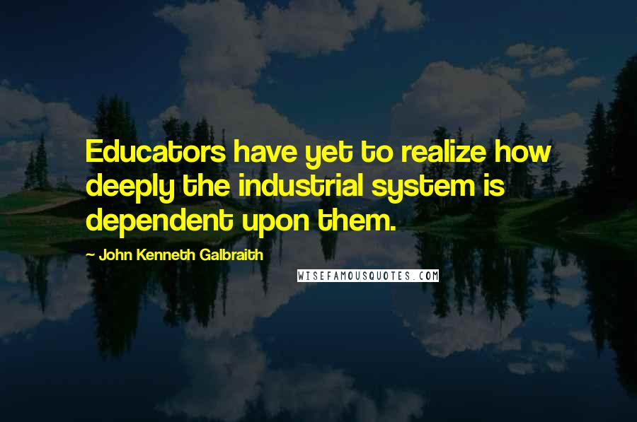 John Kenneth Galbraith Quotes: Educators have yet to realize how deeply the industrial system is dependent upon them.