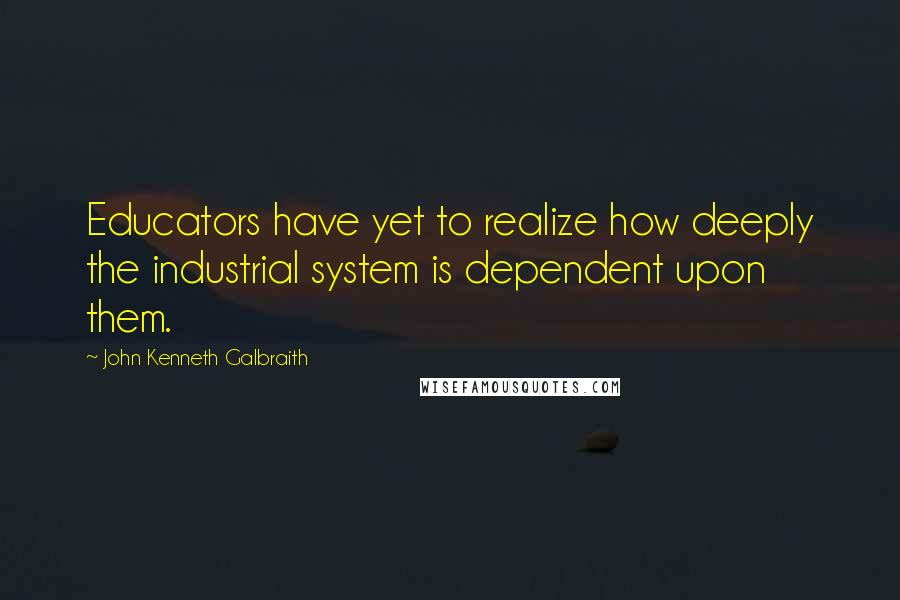 John Kenneth Galbraith Quotes: Educators have yet to realize how deeply the industrial system is dependent upon them.