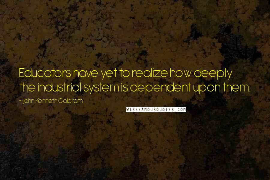 John Kenneth Galbraith Quotes: Educators have yet to realize how deeply the industrial system is dependent upon them.