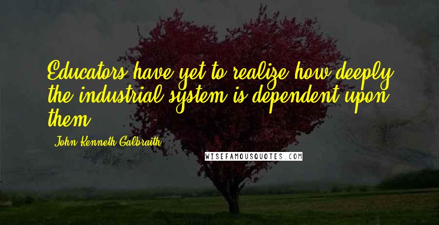 John Kenneth Galbraith Quotes: Educators have yet to realize how deeply the industrial system is dependent upon them.