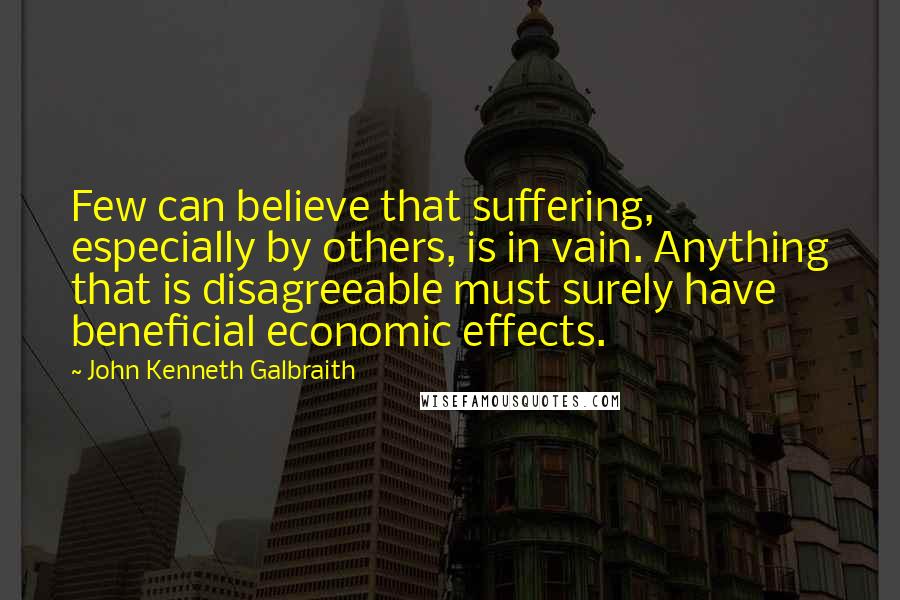 John Kenneth Galbraith Quotes: Few can believe that suffering, especially by others, is in vain. Anything that is disagreeable must surely have beneficial economic effects.