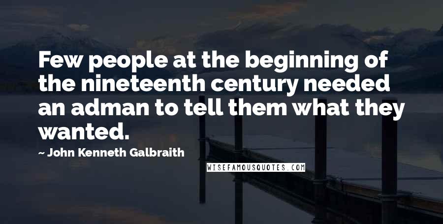John Kenneth Galbraith Quotes: Few people at the beginning of the nineteenth century needed an adman to tell them what they wanted.