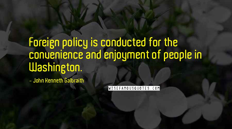 John Kenneth Galbraith Quotes: Foreign policy is conducted for the convenience and enjoyment of people in Washington.