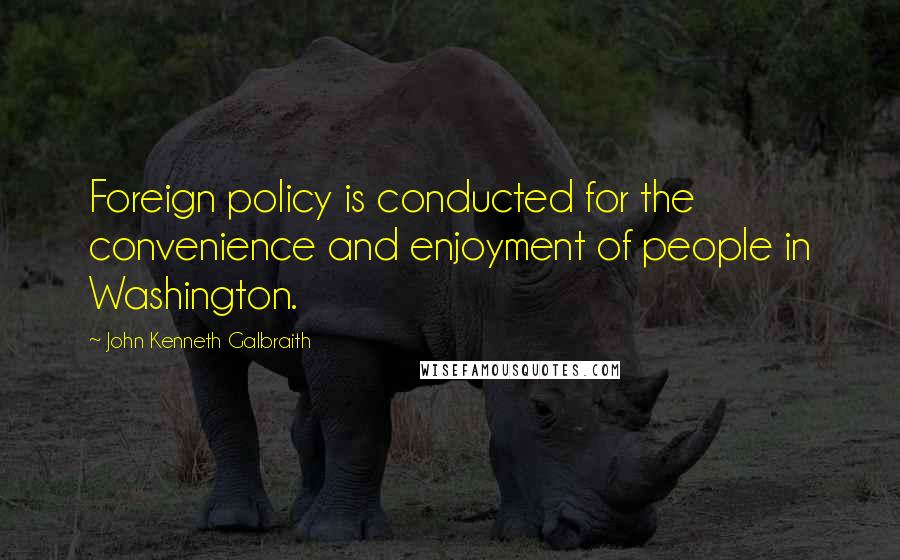 John Kenneth Galbraith Quotes: Foreign policy is conducted for the convenience and enjoyment of people in Washington.