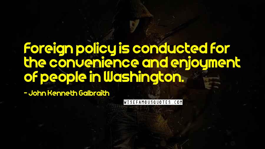 John Kenneth Galbraith Quotes: Foreign policy is conducted for the convenience and enjoyment of people in Washington.