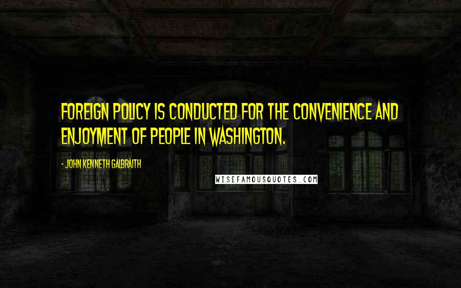 John Kenneth Galbraith Quotes: Foreign policy is conducted for the convenience and enjoyment of people in Washington.