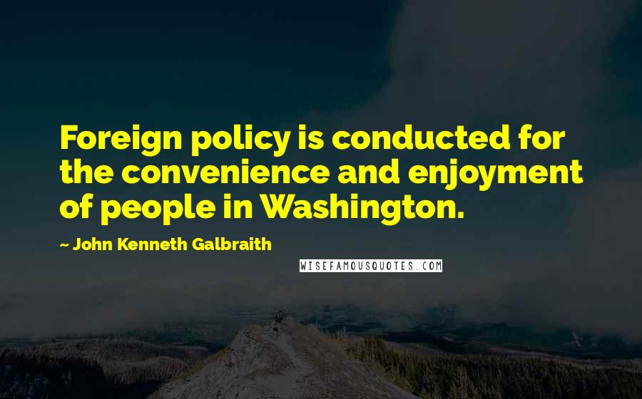 John Kenneth Galbraith Quotes: Foreign policy is conducted for the convenience and enjoyment of people in Washington.