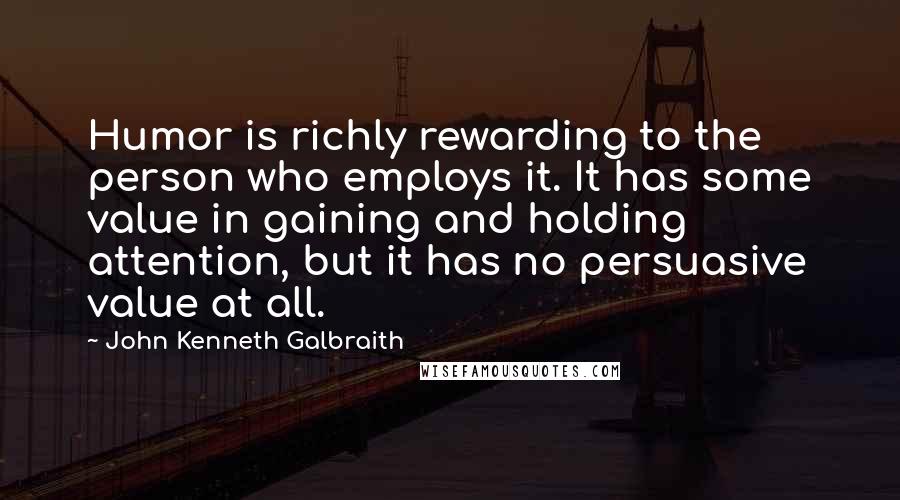 John Kenneth Galbraith Quotes: Humor is richly rewarding to the person who employs it. It has some value in gaining and holding attention, but it has no persuasive value at all.