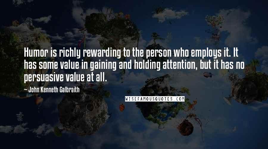 John Kenneth Galbraith Quotes: Humor is richly rewarding to the person who employs it. It has some value in gaining and holding attention, but it has no persuasive value at all.