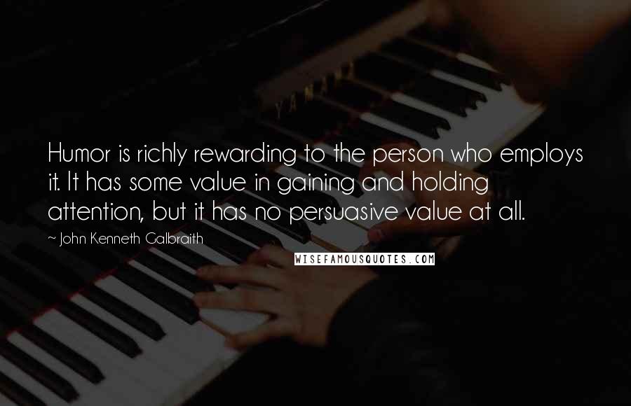 John Kenneth Galbraith Quotes: Humor is richly rewarding to the person who employs it. It has some value in gaining and holding attention, but it has no persuasive value at all.