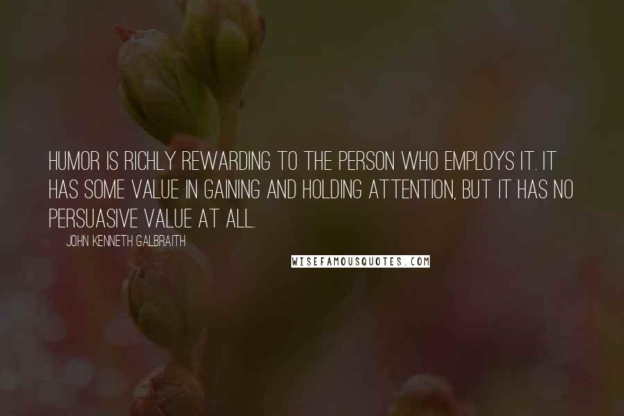 John Kenneth Galbraith Quotes: Humor is richly rewarding to the person who employs it. It has some value in gaining and holding attention, but it has no persuasive value at all.