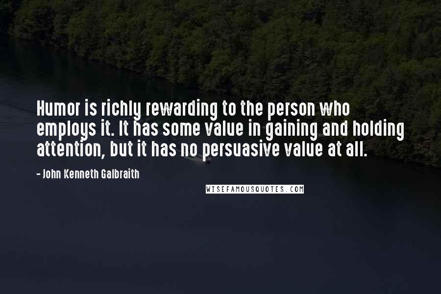 John Kenneth Galbraith Quotes: Humor is richly rewarding to the person who employs it. It has some value in gaining and holding attention, but it has no persuasive value at all.