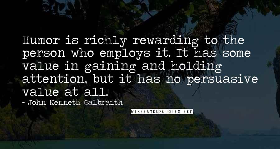 John Kenneth Galbraith Quotes: Humor is richly rewarding to the person who employs it. It has some value in gaining and holding attention, but it has no persuasive value at all.