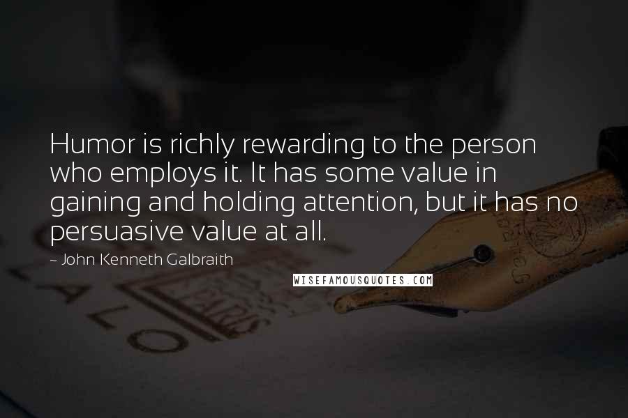 John Kenneth Galbraith Quotes: Humor is richly rewarding to the person who employs it. It has some value in gaining and holding attention, but it has no persuasive value at all.