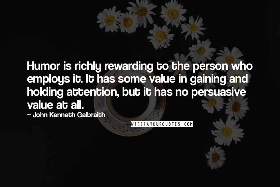 John Kenneth Galbraith Quotes: Humor is richly rewarding to the person who employs it. It has some value in gaining and holding attention, but it has no persuasive value at all.
