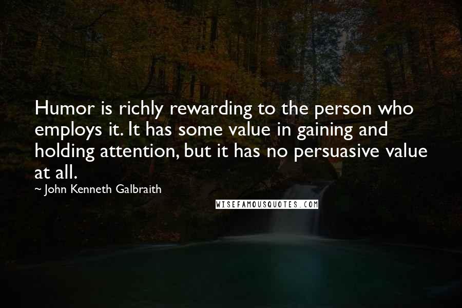 John Kenneth Galbraith Quotes: Humor is richly rewarding to the person who employs it. It has some value in gaining and holding attention, but it has no persuasive value at all.