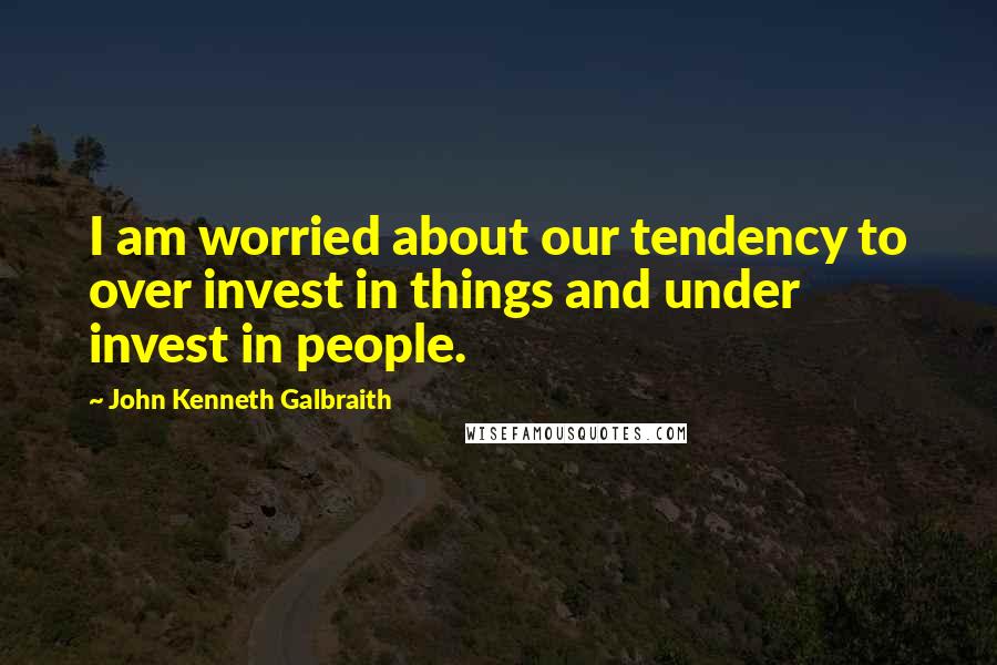 John Kenneth Galbraith Quotes: I am worried about our tendency to over invest in things and under invest in people.