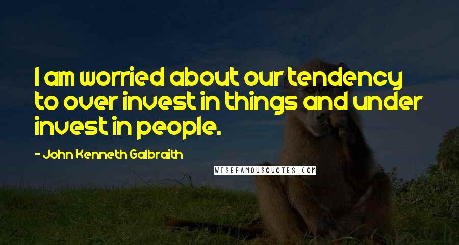 John Kenneth Galbraith Quotes: I am worried about our tendency to over invest in things and under invest in people.