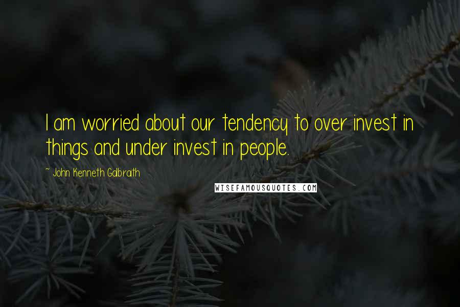 John Kenneth Galbraith Quotes: I am worried about our tendency to over invest in things and under invest in people.