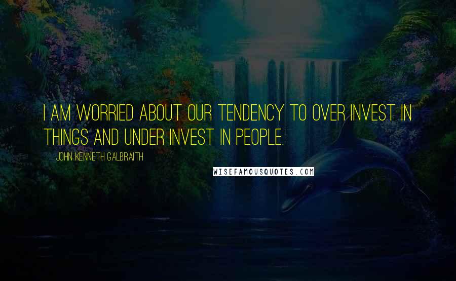 John Kenneth Galbraith Quotes: I am worried about our tendency to over invest in things and under invest in people.