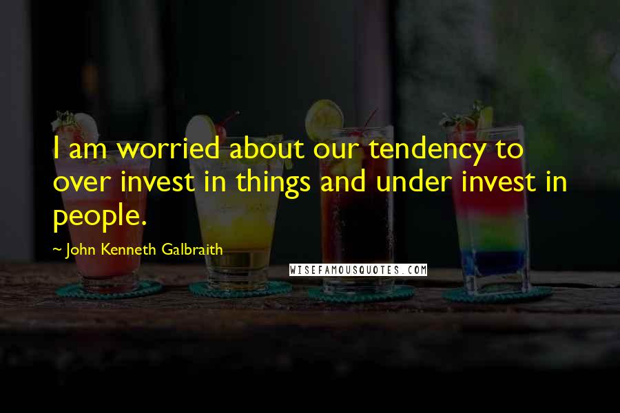 John Kenneth Galbraith Quotes: I am worried about our tendency to over invest in things and under invest in people.