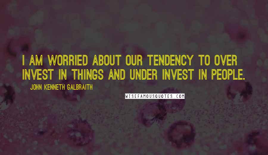 John Kenneth Galbraith Quotes: I am worried about our tendency to over invest in things and under invest in people.