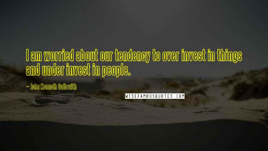 John Kenneth Galbraith Quotes: I am worried about our tendency to over invest in things and under invest in people.