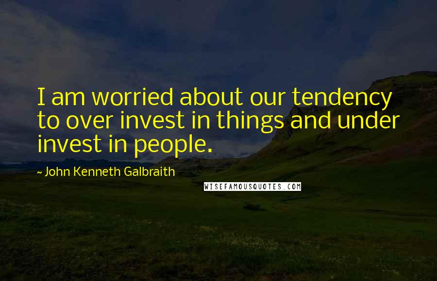 John Kenneth Galbraith Quotes: I am worried about our tendency to over invest in things and under invest in people.