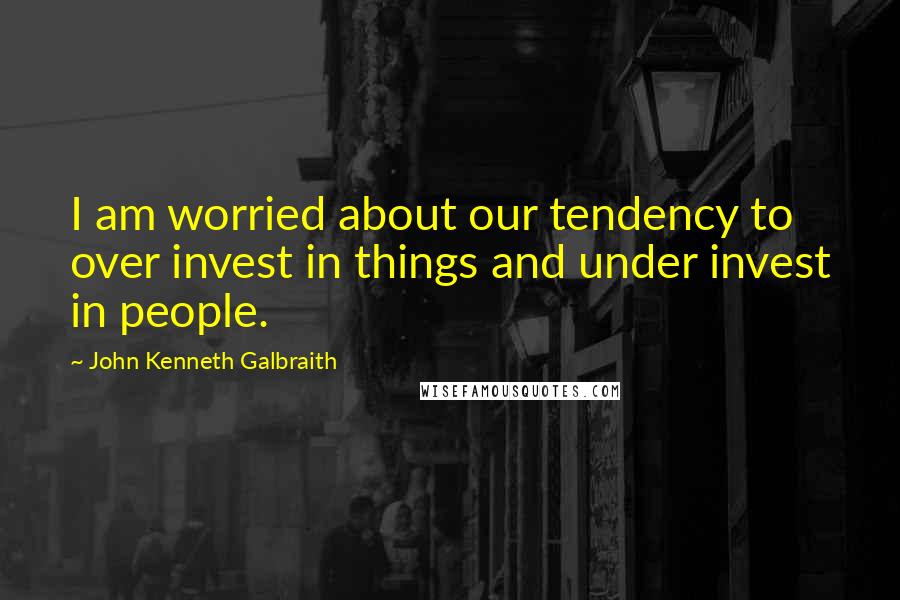 John Kenneth Galbraith Quotes: I am worried about our tendency to over invest in things and under invest in people.