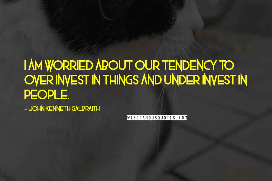 John Kenneth Galbraith Quotes: I am worried about our tendency to over invest in things and under invest in people.