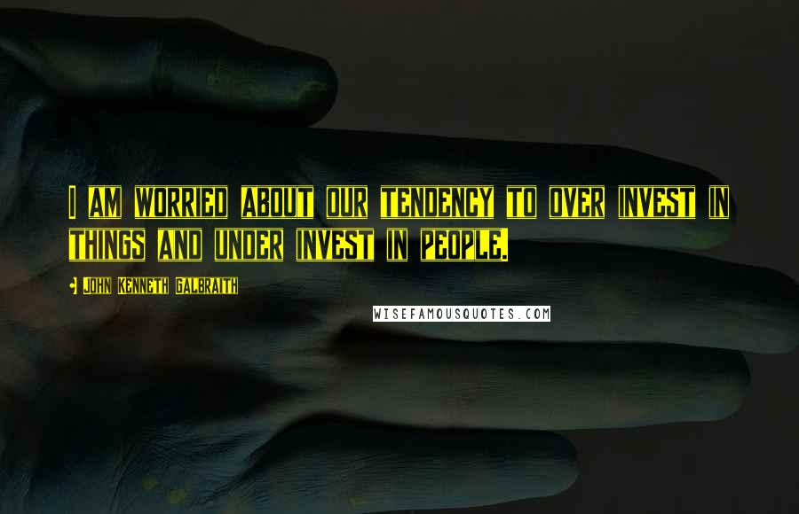 John Kenneth Galbraith Quotes: I am worried about our tendency to over invest in things and under invest in people.