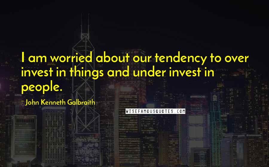 John Kenneth Galbraith Quotes: I am worried about our tendency to over invest in things and under invest in people.