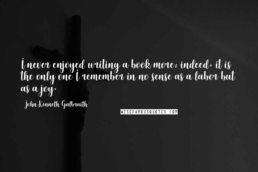 John Kenneth Galbraith Quotes: I never enjoyed writing a book more; indeed, it is the only one I remember in no sense as a labor but as a joy.