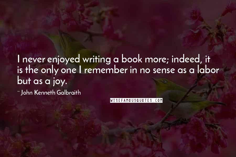 John Kenneth Galbraith Quotes: I never enjoyed writing a book more; indeed, it is the only one I remember in no sense as a labor but as a joy.