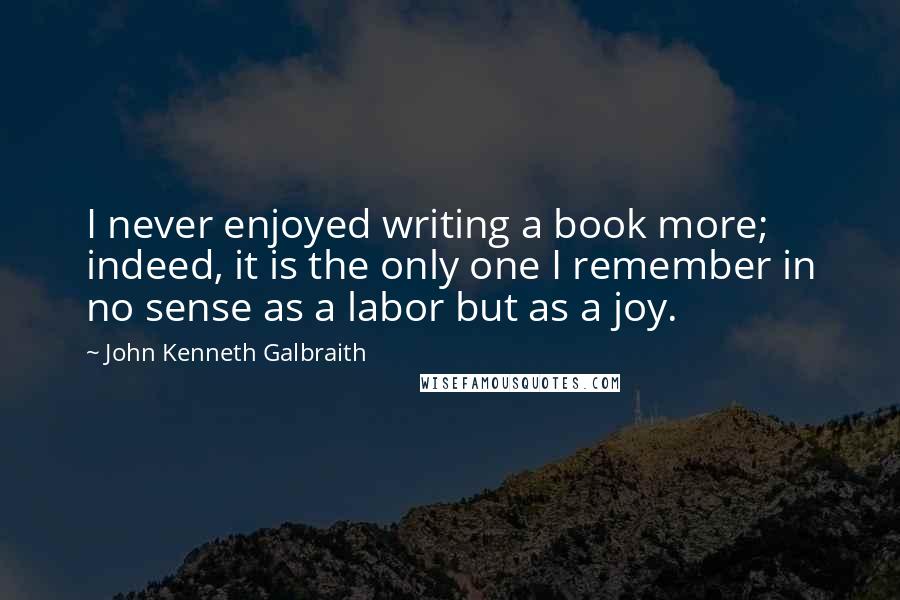 John Kenneth Galbraith Quotes: I never enjoyed writing a book more; indeed, it is the only one I remember in no sense as a labor but as a joy.