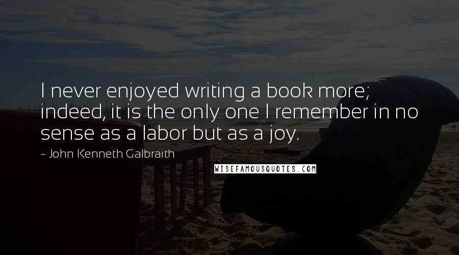 John Kenneth Galbraith Quotes: I never enjoyed writing a book more; indeed, it is the only one I remember in no sense as a labor but as a joy.